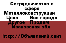 Сотрудничество в сфере Металлоконструкции  › Цена ­ 1 - Все города Другое » Продам   . Ивановская обл.